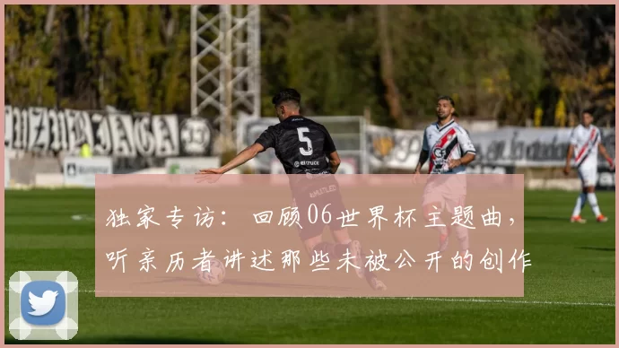 独家专访:回顾06世界杯主题曲,听亲历者讲述那些未被公开的创作瞬间