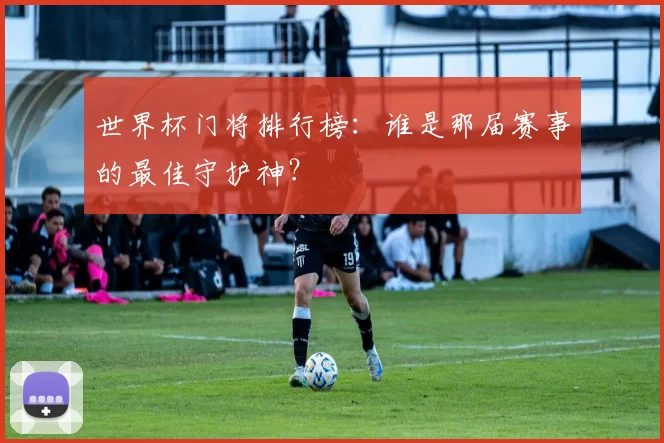 世界杯门将排行榜：谁是那届赛事的最佳守护神？