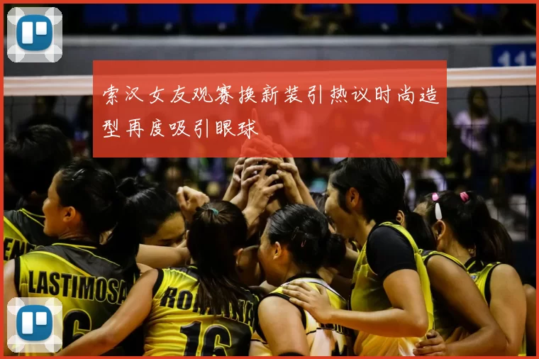 索汉女友观赛换新装引热议时尚造型再度吸引眼球