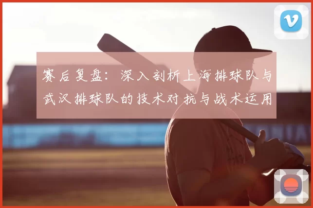 赛后复盘:深入剖析上海排球队与武汉排球队的技术对抗与战术运用