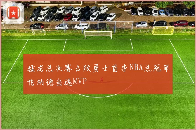 猛龙总决赛击败勇士首夺NBA总冠军伦纳德当选MVP