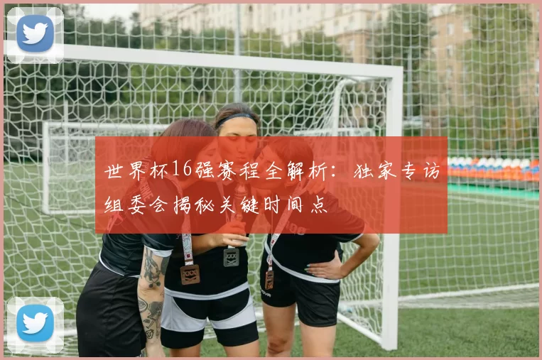 世界杯16强赛程全解析：独家专访组委会揭秘关键时间点