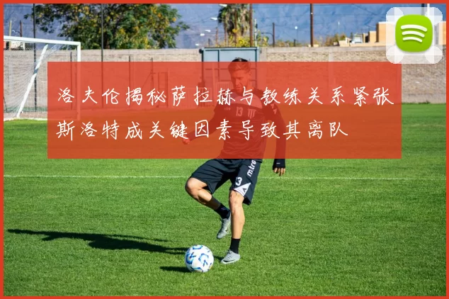 洛夫伦揭秘萨拉赫与教练关系紧张斯洛特成关键因素导致其离队
