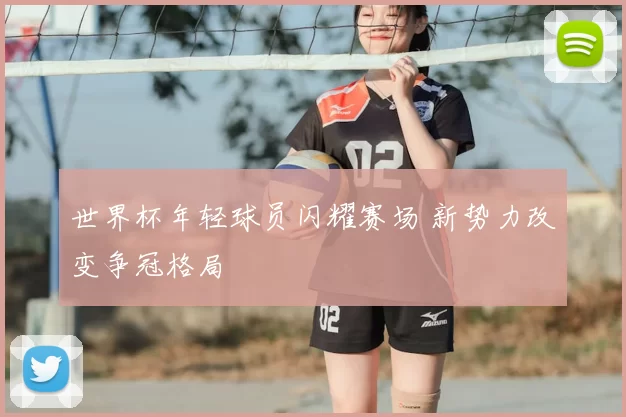 世界杯年轻球员闪耀赛场 新势力改变争冠格局