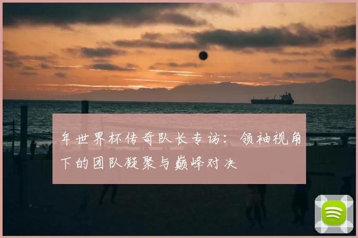 年世界杯传奇队长专访:领袖视角下的团队凝聚与巅峰对决
