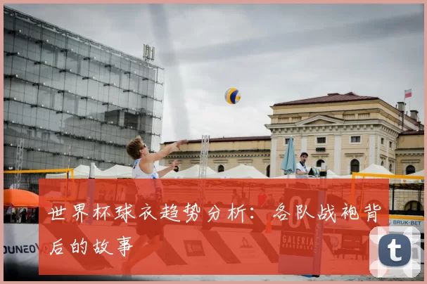 世界杯球衣趋势分析:各队战袍背后的故事