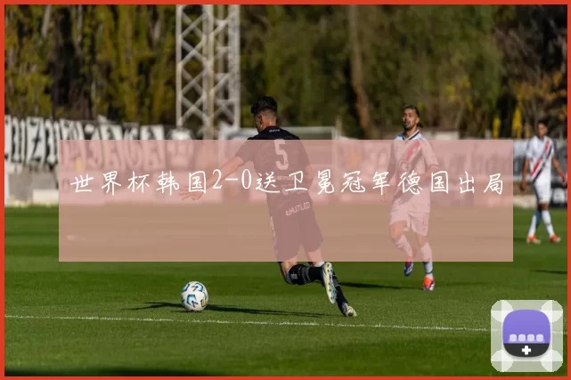 世界杯韩国2-0送卫冕冠军德国出局