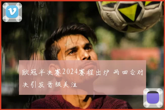 欧冠半决赛2024赛程出炉 两回合对决引发晋级关注