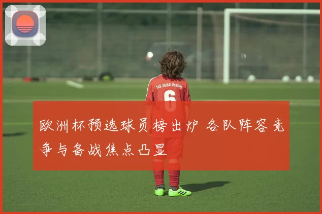 欧洲杯预选球员榜出炉 各队阵容竞争与备战焦点凸显