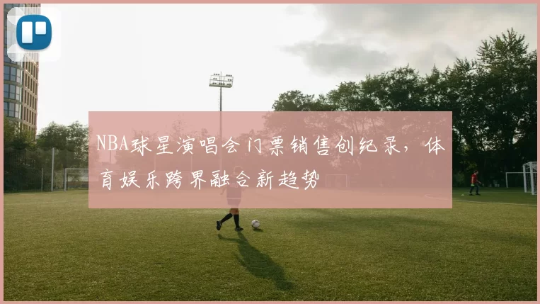 NBA球星演唱会门票销售创纪录,体育娱乐跨界融合新趋势