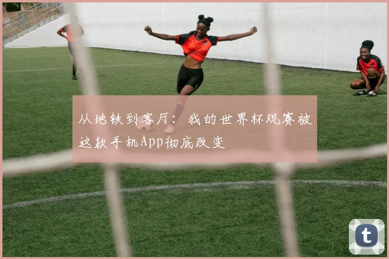 从地铁到客厅:我的世界杯观赛被这款手机App彻底改变