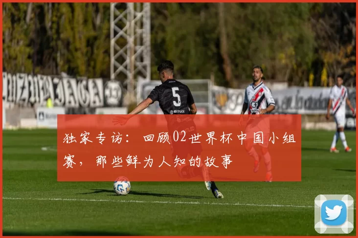 独家专访:回顾02世界杯中国小组赛,那些鲜为人知的故事
