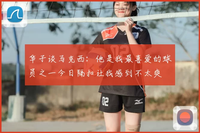 华子谈马克西：他是我最喜爱的球员之一今日隔扣让我感到不太爽