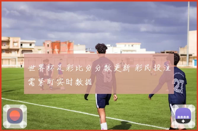 世界杯足彩比分分数更新 彩民投注需紧盯实时数据