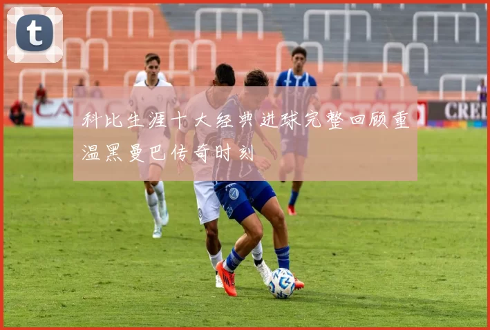 科比生涯十大经典进球完整回顾重温黑曼巴传奇时刻