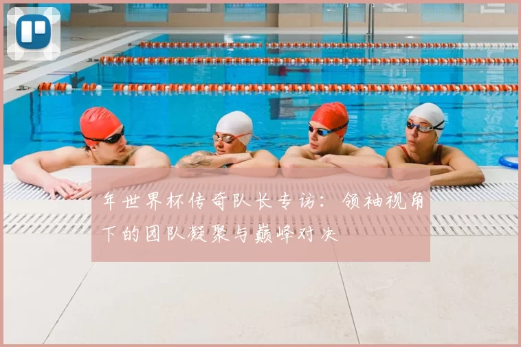 年世界杯传奇队长专访:领袖视角下的团队凝聚与巅峰对决
