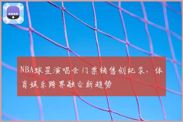 NBA球星演唱会门票销售创纪录,体育娱乐跨界融合新趋势