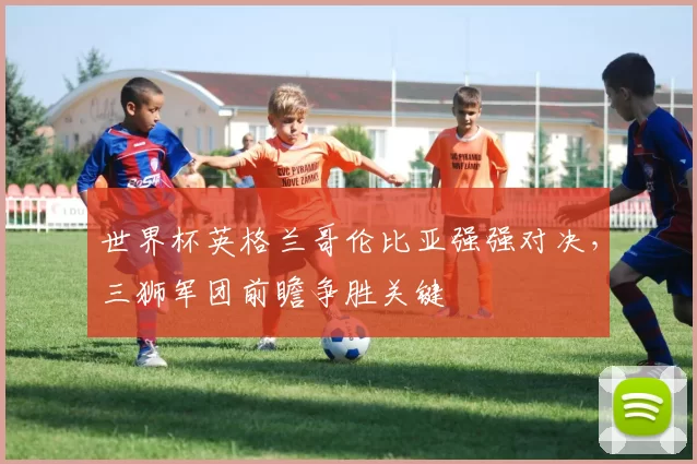 世界杯英格兰哥伦比亚强强对决,三狮军团前瞻争胜关键