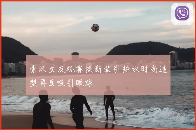 索汉女友观赛换新装引热议时尚造型再度吸引眼球