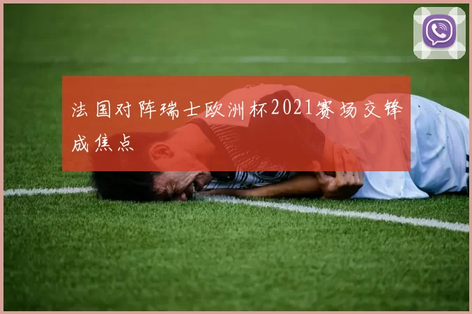 法国对阵瑞士欧洲杯2021赛场交锋成焦点