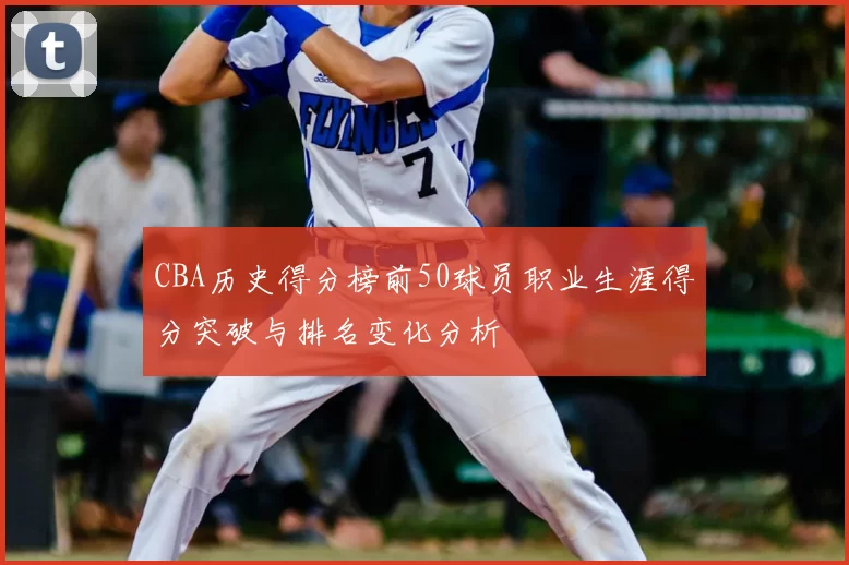 CBA历史得分榜前50球员职业生涯得分突破与排名变化分析