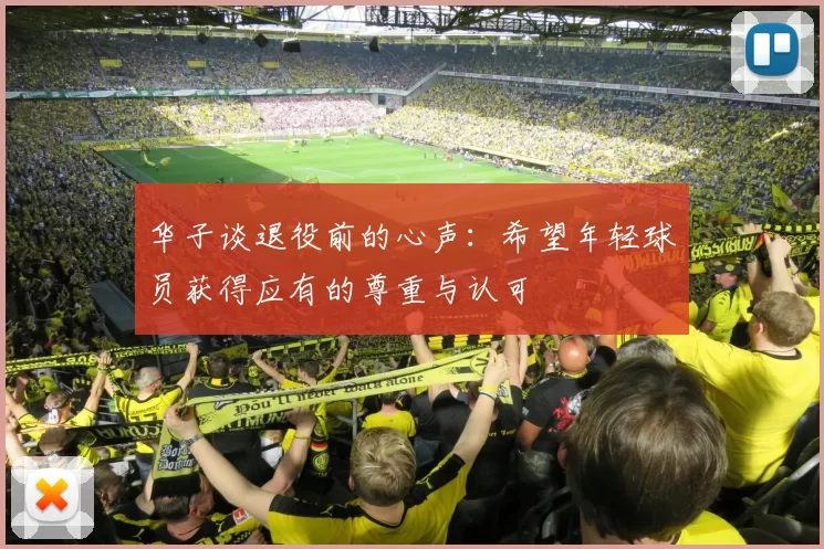 华子谈退役前的心声:希望年轻球员获得应有的尊重与认可