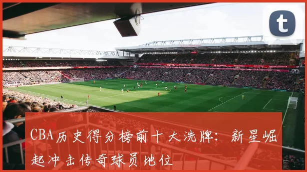 CBA历史得分榜前十大洗牌:新星崛起冲击传奇球员地位