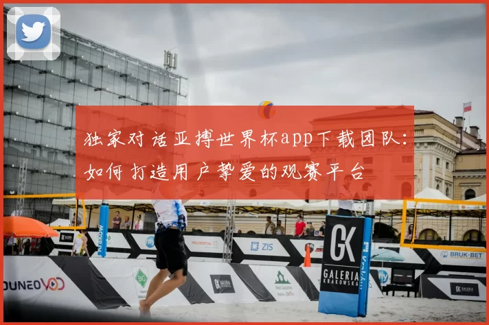 独家对话亚搏世界杯app下载团队:如何打造用户挚爱的观赛平台