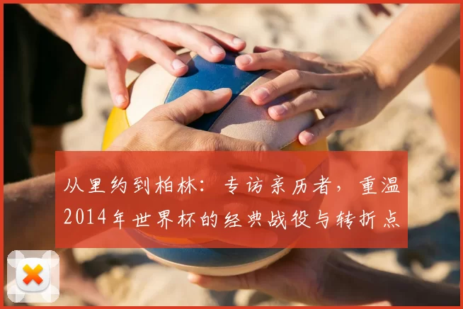 从里约到柏林:专访亲历者,重温2014年世界杯的经典战役与转折点