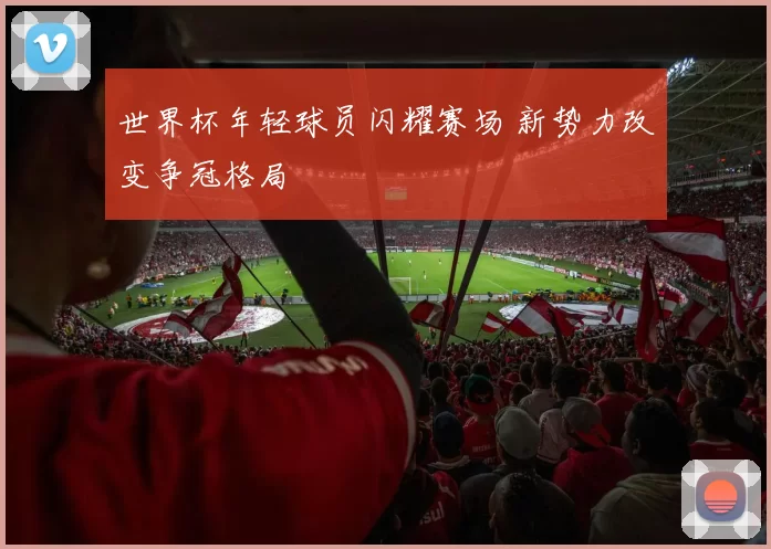 世界杯年轻球员闪耀赛场 新势力改变争冠格局