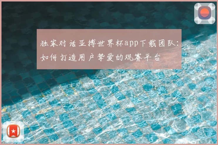 独家对话亚搏世界杯app下载团队:如何打造用户挚爱的观赛平台