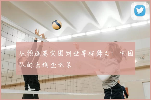 从预选赛突围到世界杯舞台:中国队的出线全记录