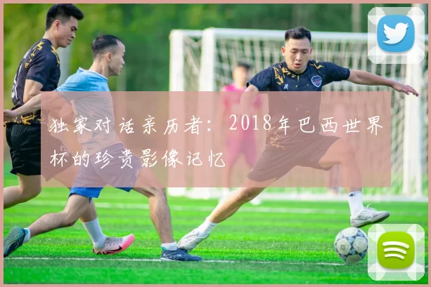 独家对话亲历者:2018年巴西世界杯的珍贵影像记忆