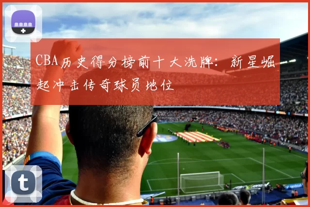 CBA历史得分榜前十大洗牌：新星崛起冲击传奇球员地位
