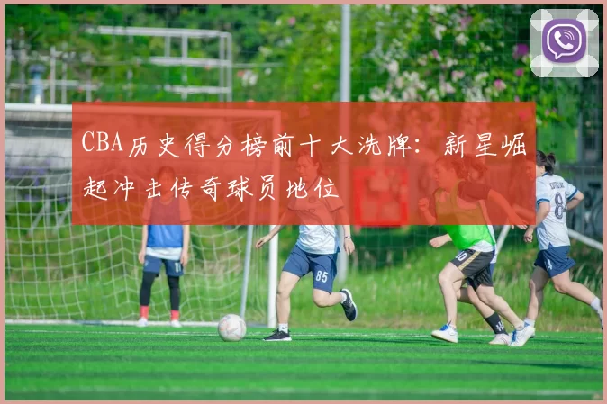CBA历史得分榜前十大洗牌：新星崛起冲击传奇球员地位