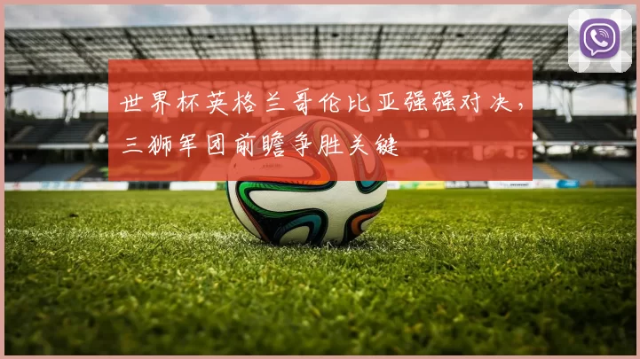 世界杯英格兰哥伦比亚强强对决，三狮军团前瞻争胜关键