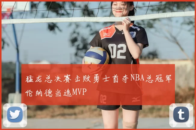 猛龙总决赛击败勇士首夺NBA总冠军伦纳德当选MVP