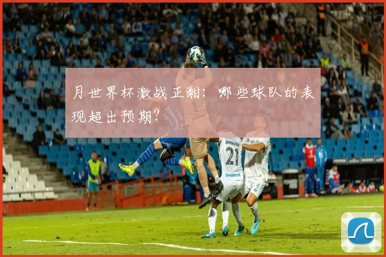 月世界杯激战正酣:哪些球队的表现超出预期?