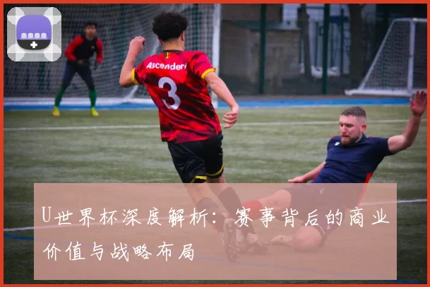 U世界杯深度解析:赛事背后的商业价值与战略布局