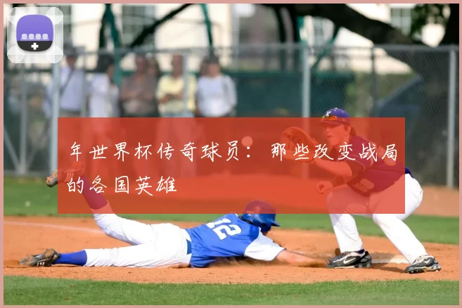 年世界杯传奇球员：那些改变战局的各国英雄