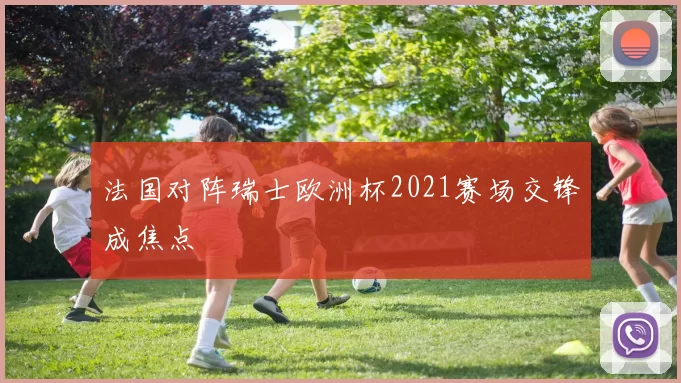 法国对阵瑞士欧洲杯2021赛场交锋成焦点