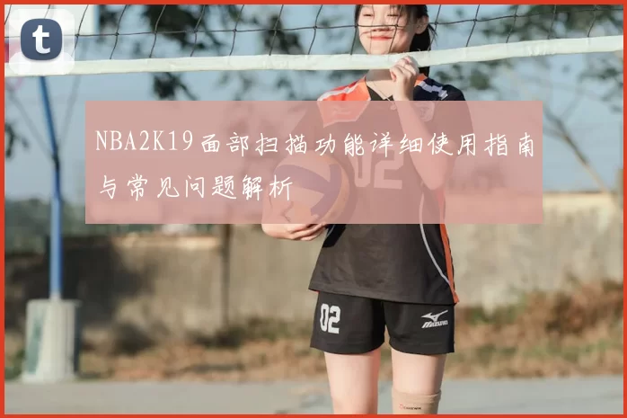 NBA2K19面部扫描功能详细使用指南与常见问题解析