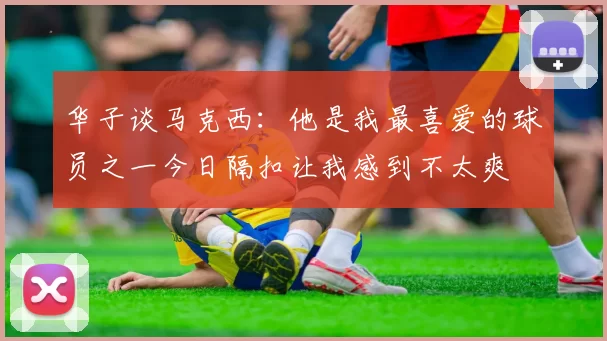 华子谈马克西:他是我最喜爱的球员之一今日隔扣让我感到不太爽