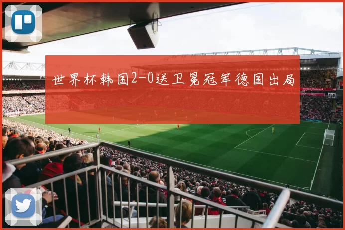 世界杯韩国2-0送卫冕冠军德国出局