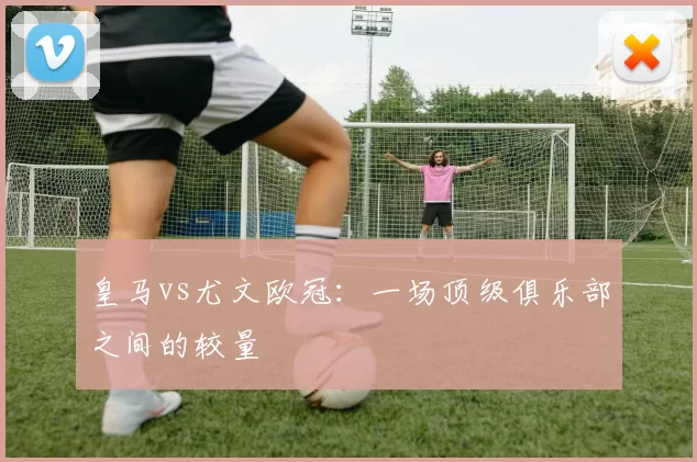 皇马vs尤文欧冠:一场顶级俱乐部之间的较量