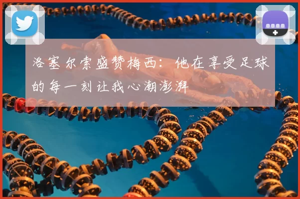 洛塞尔索盛赞梅西:他在享受足球的每一刻让我心潮澎湃