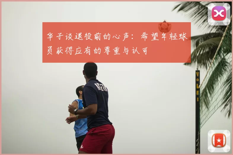 华子谈退役前的心声：希望年轻球员获得应有的尊重与认可