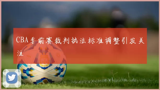 CBA季前赛裁判执法标准调整引发关注