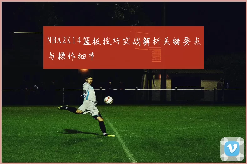 NBA2K14篮板技巧实战解析关键要点与操作细节