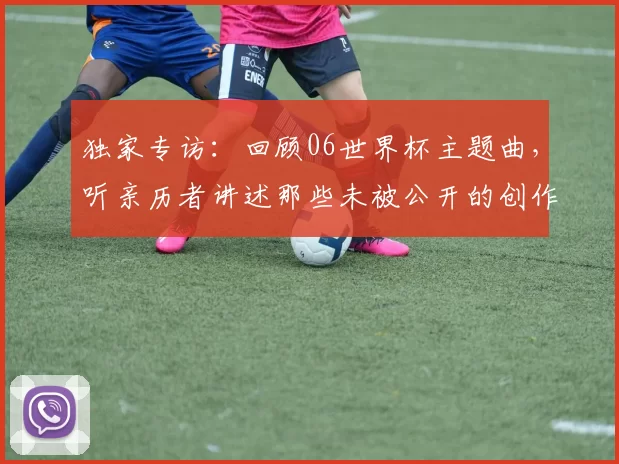 独家专访:回顾06世界杯主题曲,听亲历者讲述那些未被公开的创作瞬间